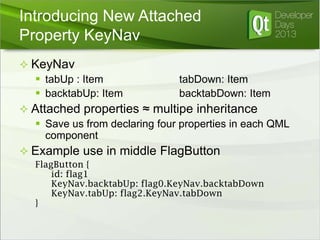 Introducing New Attached
Property KeyNav
 KeyNav
 tabUp : Item
 backtabUp: Item

tabDown: Item
backtabDown: Item

 Attached properties ≈ multipe inheritance
 Save us from declaring four properties in each QML
component
 Example use in middle FlagButton
FlagButton {
id: flag1
KeyNav.backtabUp: flag0.KeyNav.backtabDown
KeyNav.tabUp: flag2.KeyNav.tabDown
}

 