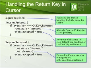 Handling the Return Key in
Cursor
signal released()
Keys.onPressed: {
if (event.key === Qt.Key_Return) {
root.state = “pressed”
event.accepted = true
}
}
Keys.onReleased: {
if (event.key === Qt.Key_Return) {
root.state = “focused”
root.released()
event.accepted = true
}
}

Make key and mouse
handling look the same for
clients

Also add “pressed” State to
states property
Move out of if-clause to
stop default key handling of
ListView (Up and Down)

Forward in Cursor instance
of FlagButton:
onReleased: root.release()

 