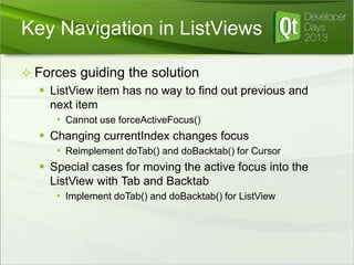 Key Navigation in ListViews
 Forces guiding the solution
 ListView item has no way to find out previous and
next item
• Cannot use forceActiveFocus()

 Changing currentIndex changes focus
• Reimplement doTab() and doBacktab() for Cursor

 Special cases for moving the active focus into the
ListView with Tab and Backtab
• Implement doTab() and doBacktab() for ListView

 