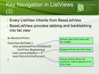 Key Navigation in ListViews
(3)
 Every ListView inherits from BaseListView

 BaseListView provides tabbing and backtabbing

into list view
In BaseListView:
function doTab() {
root.positionViewAtIndex(0,
ListView.Beginning)
root.currentIndex = 0
root.forceActiveFocus()
}

Ensure that first item will
be visible
Request focus for first item

Forces active focus on
ListView, which passes it to
first item

 