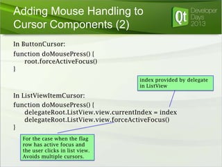 Adding Mouse Handling to
Cursor Components (2)
In ButtonCursor:
function doMousePress() {
root.forceActiveFocus()
}
index provided by delegate
in ListView

In ListViewItemCursor:
function doMousePress() {
delegateRoot.ListView.view.currentIndex = index
delegateRoot.ListView.view.forceActiveFocus()
}
For the case when the flag
row has active focus and
the user clicks in list view.
Avoids multiple cursors.

 