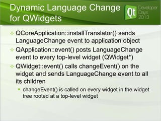 Dynamic Language Change
for QWidgets
 QCoreApplication::installTranslator() sends

LanguageChange event to application object
 QApplication::event() posts LanguageChange
event to every top-level widget (QWidget*)
 QWidget::event() calls changeEvent() on the
widget and sends LanguageChange event to all
its children
 changeEvent() is called on every widget in the widget
tree rooted at a top-level widget

 