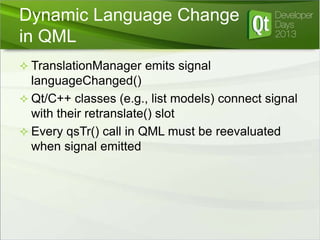 Dynamic Language Change
in QML
 TranslationManager emits signal

languageChanged()
 Qt/C++ classes (e.g., list models) connect signal
with their retranslate() slot
 Every qsTr() call in QML must be reevaluated
when signal emitted

 