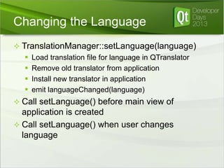 Changing the Language
 TranslationManager::setLanguage(language)
 Load translation file for language in QTranslator
 Remove old translator from application
 Install new translator in application
 emit languageChanged(language)

 Call setLanguage() before main view of

application is created
 Call setLanguage() when user changes
language

 