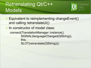 Retranslating Qt/C++
Models
 Equivalent to reimplementing changeEvent()

and calling retranslateUi()
 In constructor of model class:
connect(TranslationManager::instance(),
SIGNAL(languageChanged(QString)),
this,
SLOT(retranslate(QString)));

 