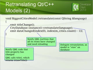 Retranslating Qt/C++
Models (2)
void BiggestCitiesModel::retranslate(const QString &language)
{
emit titleChange();
CityDatabase::instance()->retranslate(language);
emit dataChanged(index(0), index(m_cities.count() - 1));
}
Notify QML ListView that
all its items have changed
and need reloading
Notify QML code that
title property has
changed
QML calls title(), which
returns tr(rawTitle())

Delegate retranslation, as
model is “view” on
database

 