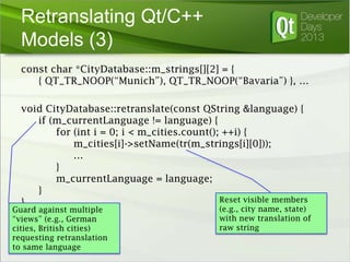 Retranslating Qt/C++
Models (3)
const char *CityDatabase::m_strings[][2] = {
{ QT_TR_NOOP(“Munich”), QT_TR_NOOP(“Bavaria”) }, …
void CityDatabase::retranslate(const QString &language) {
if (m_currentLanguage != language) {
for (int i = 0; i < m_cities.count(); ++i) {
m_cities[i]->setName(tr(m_strings[i][0]));
…
}
m_currentLanguage = language;
}
Reset visible members
}

Guard against multiple
“views” (e.g., German
cities, British cities)
requesting retranslation
to same language

(e.g., city name, state)
with new translation of
raw string

 
