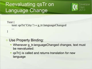 Reevaluating qsTr on
Language Change
Text {
text: qsTr(“City:”) + g_tr.languageChanged
…
}

 Use Property Binding:
 Whenever g_tr.languageChanged changes, text must
be reevaluated:
 qsTr() is called and returns translation for new
language

 