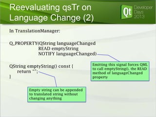 Reevaluating qsTr on
Language Change (2)
In TranslationManager:
Q_PROPERTY(QString languageChanged
READ emptyString
NOTIFY languageChanged)

QString emptyString() const {
return “”;
}
Empty string can be appended
to translated string without
changing anything

Emitting this signal forces QML
to call emptyString(), the READ
method of languageChanged
property

 