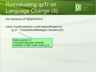 Reevaluating qsTr on
Language Change (3)
On instance of QQuickView:
view->rootContext()->setContextProperty(
“g_tr”, TranslationManager::instance());

Makes pointer to
TranslationManager globally
available in QML under name g_tr

 