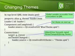 Changing Themes
In top-level QML item (main.qml)

Global variable accessible from
everywhere in QML

property alias g_theme: loader.item
Loader { id: loader }
Set theme on start-up
Component.onCompleted: {
loader.source = Qt.resolveUrl(“BlueTheme.qml”)
}
QQuickView forwards signal
Connections {
themeChanged(QString theme)
target: g_viewer
onThemeChanged: {
loader.source = Qt.resolvedUrl(theme + “Theme.qml”)
}
}

 