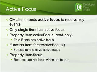 Active Focus
 QML item needs active focus to receive key

events
 Only single item has active focus
 Property Item.activeFocus (read-only)
 True if item has active focus
 Function Item.forceActiveFocus()
 Forces item to have active focus
 Property Item.focus
 Requests active focus when set to true

 
