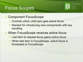 Focus Scopes
 Component FocusScope
 Controls which child item gets active focus
 Needed for introducing new components with key
handling
 When FocusScope receives active focus:
 Last item to request focus gains active focus
 When last item is FocusScope, active focus is
forwarded to FocusScope

 