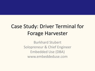 Case Study: Driver Terminal for 
Forage Harvester 
Burkhard Stubert 
Solopreneur & Chief Engineer 
Embedded Use (DBA) 
www.embeddeduse.com 
 