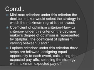Contd.. 
 Mini-max criterion: under this criterion the 
decision maker would select the strategy in 
which the maximum regret is the lowest. 
 Coefficient of optimism criterion-Hurwicz 
criterion- under this criterion the decision 
maker’s degree of optimism is represented 
by α(alpha), the coefficient of optimism 
varying between 0 and 1. 
 Laplace criterion: under this criterion three 
steps are followed, assigning equal 
opportunity to each event, calculating the 
expected pay-offs, selecting the strategy 
with maximum expected pay-off. 
 