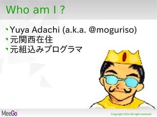 Copyright 2014 All right reserved
Who am I ?
Yuya Adachi (a.k.a. @moguriso)
元関西在住
元組込みプログラマ
 