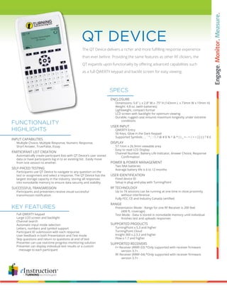 The QT Device delivers a richer and more fulfilling response experience
than ever before. Providing the same features as other RF clickers, the
QT expands upon functionality by offering advanced capabilities such
as a full QWERTY keypad and backlit screen for easy viewing.
QT DEVICE
ENCLOSURE
		 Dimensions: 5.6” L x 2.8” W x .75” H (143mm L x 73mm W x 19mm H)
		 Weight: 4.8 oz. (with batteries)
		 Lightweight, compact format
		 LCD screen with backlight for optimum viewing
		 Durable, rugged case ensures maximum longevity under extreme 	
			 conditions
USER INPUT
		 QWERTY Entry
		 56 Keys, Glow in the Dark Keypad
		 Supported Symbols . , ` “ ; : !  ? @ # $ % ^ & * ( ) _ + - = / < > [ ] { } ? € £
DISPLAY
		 57.1mm x 26.9mm viewable area
		 Easy to read LCD Display
		 Channel Number, Battery Life Indicator, Answer Choice, Response 	
	 	 	 Confirmation
POWER & POWER MANAGEMENT
		 Two AAA batteries
		 Average battery life is 6 to 12 months
USER IDENTIFICATION
		 Fixed device ID
		 Setup is plug-and-play with TurningPoint
RF TECHNOLOGY
		 Up to 74 sessions can be running at one time in close proximity
			 without interference
	 	 Fully FCC, CE and Industry Canada certified
RANGE
		 Presentation Mode - Range for one RF Receiver is 200 feet
			 (400 ft. coverage)
		 Test Mode - Data is stored in nonvolatile memory until individual
	 	 	 finishes test and uploads responses
SUPPORTED PRODUCTS
		 TurningPoint v.5.3 and higher
		 TurningPoint Cloud
		 Insight 360 v.2.3.2 and higher
		 Flow v.1.7 and higher
SUPPORTED RECEIVERS
	 	 F+ Receiver (RRRF-03) *Only supported with receiver firmware
			 version 3.7+
	 	 RF Receiver (RRRF-04) *Only supported with receiver firmware
			 version 3.7+
		 Full QWERTY keypad
		 Large LCD screen and backlight
		 Channel search
		 Automatic input mode selection
		 Letters, numbers and symbol support
		 Participant ID submission with each response
		 User feedback in both Presentation and Test mode
		 Skip questions and return to questions at end of test
		 Presenter can use real-time progress monitoring solution
		 Presenter can display individual test results or a custom
		 message to each participant
SPECS
KEY FEATURES
INPUT CAPABILITIES
		 Multiple Choice, Multiple Response, Numeric Response,
		 Short Answer, True/False, Essay
PARTICIPANT LIST CREATION			
		 Automatically create participant lists with QT Device’s user stored 	
		 data or have participants log in to an existing list. Easily move 		
		 from one session to another.
SELF-PACED TESTING
		 Participants use QT Device to navigate to any question on the 	
		 test or assignment and select a response. The QT Device has the 	
		 largest storage capacity in the industry, storing all responses
		 into nonvolatile memory to ensure data security and stability.
SUCCESSFUL TRANSMISSION	
		 Participants and presenters receive visual successful
	 	 transmission notification.
FUNCTIONALITY
HIGHLIGHTS
 