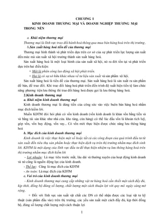 1
CHƯƠNG I
KINH DOANH THƯƠNG MẠI VÀ DOANH NGHIỆP THƯƠNG MẠI
TRONG NỀN
a. Khái niệm thương mại
Thương mại là lĩnh vực trao đổi hành hoá thông qua mua bán hàng hoá trên thị trường .
b.Sản xuất hàng hoá tiền đề của thương mại
Thương mại hình thành và phát triển dựa trên cơ sở của sự phát triển lực lượng sản xuất
đến mức mà sản xuất xã hội trưởng thành sản xuất hàng hoá.
Sản xuất hàng hoá là một loại hìmh của sản xuất xã hội, nó ra đời tồn tại và phát triển
dựa trên hai điều kiện:
+ Một là phân công lao động xã hội phát triển.
+ Hai là có sự sở hữu khác nhau về tư liệu sản xuất và sản phẩm xã hội.
Sản xuất hàng hoá là tiền đề của thương mại. Sản xuất hàng hoá là sản xuất ra sản phẩm
để bán, để trao đổi. Khi trao đổi hàng hoá phát triển đến trình độ xuất hiện tiền tệ làm chức
năng phương tiện lưu thông thì trao đổi hàng hoá được gọi là lưu thông hàng hoá.
2.Kinh doanh thương mại
a. Khái niệm kinh doanh thương mại
Kinh doanh thương mại là dùng tiền của công sức vào việc buôn bán hàng hoá nhằm
mục đích kiếm lời.
Muốn KDTM đòi hỏi phải có vốn kinh doanh (vốn kinh doanh là khản vốn bằng tiền và
và bằng tài sản khác như nhà cửa. kho tàng, cửa hàng) có thể lúc đầu vốn là khoản tích luỹ,
góp vốn, vốn huy động, vốn vay... Có vốn mới thực hiện được chức năng lưu thông hàng
hoá
b. Mục đích của kinh doanh thương mại
Kinh doanh là việc thực hiện một số hoặc tất cả các công đoạn của quá trình đầu tư từ
sản xuất đến tiêu thụ sản phẩm hoặc thực hiện dịch vụ trên thị trường nhằm mục đích sinh
lời. KDTM là một dạng của lĩnh vực đầu tư để thực hiện nhiệm vụ lưu thông hàng hoá trên
thị trường nhằm mục đích kiếm lời
- Lợi nhuận: Là mục tiêu trước mắt, lâu dài và thường xuyên của hoạt động kinh doanh
và nó cũng là nguồn động lực của kinh doanh.
- Thế lực: Cũng là mục đích của KDTM
- An toàn: Là mục đích của KDTM
c. Vai trò của kinh doanh thương mại
- Kinh doanh thương mại cung cấp những vật tư hàng hoá cần thiết một cách đầy đủ,
kịp thời, đồng bộ đúng số lượng, chất lượng một cách thuận lợi với quy mô ngày càng mở
rộng.
+ Đối với lĩnh vực sản xuất vật chất các DN có thể nhận được các loại vật tư kỹ
thuật (sản phẩm đầu vào) trên thị trường, các yếu sản xuất một cách đầy đủ, kịp thời đồng
bộ, đúng số lượng chất lượng một cách thuận lợi
 