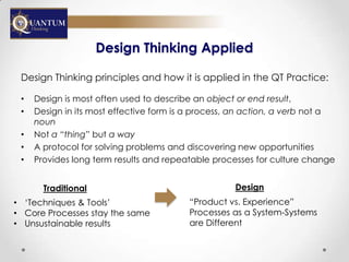 Design Thinking Applied

 Design Thinking principles and how it is applied in the QT Practice:

 •   Design is most often used to describe an object or end result,
 •   Design in its most effective form is a process, an action, a verb not a
     noun
 •   Not a “thing” but a way
 •   A protocol for solving problems and discovering new opportunities
 •   Provides long term results and repeatable processes for culture change


       Traditional                                  Design
• „Techniques & Tools‟                   “Product vs. Experience”
• Core Processes stay the same           Processes as a System-Systems
• Unsustainable results                  are Different
 
