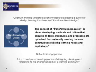 Quantum Thinking‟s Practice is not only about developing a culture of
     design thinking. It‟s also about “transformational design”



                    The concept of ‘transformational design’ is
                    about developing methods and culture that
                    ensures all tools, structures, and processes are
                    optimized for continually meeting the user
                    communities evolving learning needs and
                    aspirations”


                     Not a static engagement

   This is a continuous evolving process of designing, shaping and
     reiterating to the changing needs of a learning community
 