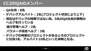• QA社員：8名
• デバッグアルバイト：2名(プロジェクト状況により上下)
• 現在はデバッグの時期ではない為、5名のQA社員が開発の
ヘルプを行っている
進行管理ヘルプ：2名
パラメータ設定ヘルプ：3名
• デバッグの時期のプロジェクトがあるとそのプロジェクト
に社員2名、アルバイト10名といった体制となる。
CC2のQAのメンバー
― 10 ―
 
