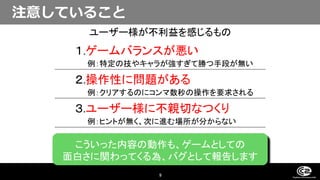 9
１.ゲームバランスが悪い
例：特定の技やキャラが強すぎて勝つ手段が無い
２.操作性に問題がある
例：クリアするのにコンマ数秒の操作を要求される
３.ユーザー様に不親切なつくり
例：ヒントが無く、次に進む場所が分からない
こういった内容の動作も、ゲームとしての
面白さに関わってくる為、バグとして報告します
ユーザー様が不利益を感じるもの
注意していること
 