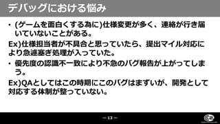 • (ゲームを面白くする為に)仕様変更が多く、連絡が行き届
いていないことがある。
Ex)仕様担当者が不具合と思っていたら、提出マイル対応に
より急遽塞ぎ処理が入っていた。
• 優先度の認識不一致により不急のバグ報告が上がってしま
う。
Ex)QAとしてはこの時期にこのバグはまずいが、開発として
対応する体制が整っていない。
デバッグにおける悩み
― 13 ―
 