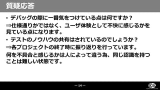 • デバッグの際に一番気をつけている点は何ですか？
⇒仕様通りかではなく、ユーザ体験として不快に感じるかを
見ている点になります。
• テストのノウハウの共有はされているのでしょうか？
⇒各プロジェクトの終了時に振り返りを行っています。
何を不具合と感じるかは人によって違う為、同じ認識を持つ
ことは難しい状態です。
質疑応答
― 14 ―
 