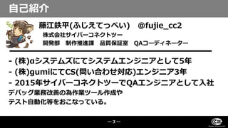 藤江鉄平(ふじえてっぺい) @fujie_cc2
株式会社サイバーコネクトツー
開発部 制作推進課 品質保証室 QAコーディネーター
- (株)αシステムズにてシステムエンジニアとして5年
- (株)gumiにてCS(問い合わせ対応)エンジニア3年
- 2015年サイバーコネクトツーでQAエンジニアとして入社
デバッグ業務改善の為作業ツール作成や
テスト自動化等をおこなっている。
自己紹介
― 3 ―
 