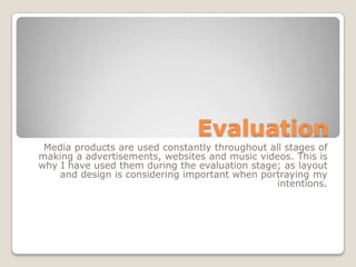 Evaluation
Media products are used constantly throughout all stages of
making a advertisements, websites and music videos. This is
why I have used them during the evaluation stage; as layout
and design is considering important when portraying my
intentions.
 