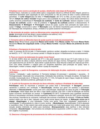 5.Explique como ocorre a produção de queijos, detalhando cada etapa do fluxograma
Produto fresco, maturado ou curado obtido após a coagulação natural ou artificial do leite integral, parcial ou
totalmente desnatado após separação do soro enriquecido ou não de creme de leite e outras substancias
permitidas.  Leite integral (tipo de leite)  Pasteurização: até 72°C no Max, já para queijo minas são
35°C Adição de cultivo iniciador fungos para a boa qualidade do queijo. Na cultura láctica (fermento) e
coalho (enzimas proteolíticas) Formação da coalhada  Corte da coalhada: dessora (separar o soro)
Cocção da coalhada: cozido > vida de prateleira  Agitação da coalhada acelerar o dessoramento 
Dessoramento  Moldagem  Prensagem: textura do queijo, quanto mais prensado ais rígido será o
queijo  Salga: conservante e sabor  Maturação: cura. Os fatores importantes para controlar o processo
de maturação são: temperatura, tempo, umidade e luz (pode ocasionar rancificaçao)

6. Na produção de queijos, quais as diferenças entre coagulação ácida e a enzimática?
Acida: diminuição do pH ate atingir o ponto isoelétrico da caseína (~4,6)
Enzimatica: pH normal do leite (~6,6). Matem o pH.

7. Comente sobre os diferentes tipos de queijo quanto ao modo de processamento
Massa Crua: Minas frescal, gorgonzola Massa semi-cozida: Prato Massa cozida: Parmesão Massa filada:
Mussarela Massa de coagulação ácida: Cottage Massa fundida: requeijão Massa de proteínas do soro:
Ricota

8.Explique o fluxograma do doce de leite
Leite  processo de CQ do leite  Padronização: gordura e acidez: atrapalha na textura e sabor  Adição
de NaHCO3  TT: 130-140 C por tempo variado  Adição de açúcar  Resfriamento  Acondicionamento

9. Faça um resumo da elaboração do queijo minas frescal
1L de leite (A/B/C) deve ser aquecido até 37 C ( não pode aquecer mais do que 37 C pois mata os m.o.),
adiciona cloreto de cálcio e depois adiciona renina (diluída em água morna), homogenizar, tampar e cobrir
com papel alumínio por 30-40 min. Após retirar o papel alumínio, fazer fissuras e deixar em repouso por 5min.
Com uma colher transferir o coágulo para um recipiente específico para produção de queijo, fazer a
dessoragem, moldar a massa, salgar e retirar o queijo do recipiente.

10. Descreva, a partir do fluxograma, o processo de elaboração de pães, explicando o que ocorre em
cada etapa
Farinha + hidratação + ação mecânica)  Fermento biológico (S.cerevisae) + substratos + açucares... 
Homogeneização: dissolução dos componentes, hidratação das proteínas, formação de glúten, formação de
emulsão, incorporação de ar  Repouso: forma CO2  ↑ CO2, formação de vapor d’água, reação de maillard,
caramelizaçao, desnatura proteínas, gelificação de amido.

11. A partir do fluxograma da obtenção de óleos refinados, explique a finalidade de cada etapa
Pré-limpeza: retira as impurezas e produtos que possa levar a fermentação  Secagem: peneiras
vibratórias e rotativas com ventilação  Decorticação: cilindros que giram em sentidos e velocidades
diferentes  Descascamento: ocorre junto com a decorticação. Separação da casca do grão  Trituração
e laminação: nessa etapa deve ser feito o mais rápido possível, pois com o corte há liberação da enzima
lípase ocorrendo rancificação do produto  Cozimento:70-130°C Fundamental para qualidade sensorial.
Diminui a viscosidade e aumenta a tensão superficial, facilitando a extração. Acima de 100C ocorre inativação
das enzimas. Importância do cozimento: inativação das enzimas e facilidade de extração Torta ou Farelo:
resíduo sólido que não é óleo. Utilizado como ração animal depois de tratado  Refinação ocorre em 4
etapas: -Degomagem: é uma hidratação. Forma uma goma. Para tirar: hidratação, aquecimento e
centrifugação. O sobrenadante é o óleo e o outro, lecitina. - Neutralizaçao: desacidificaçao. O pH é abaixado
e neutraliza o óleo. O óleo estará mais acido porque estará com muito acido graxo livre, então é usada uma
solução alcalina (hidróxido de sódio) para neutralizar. -Branqueamento: para clarificar o óleo retirando
compostos. -Desodorização : tirar produtos de oxidação lipídica aquecendo a 200°C a vapor ou vácuo. Não
tem oxigênio no processo.

12. Descreva o fluxograma de processamento do milho em conserva, embalado em lata.
 