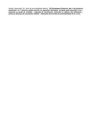difusão, dessorção). Ex.: filme de permeabilidade seletiva. (D) Embalagens Plásticas: gde n de polímeros
existentes> ou < barreiras podem permitir as seguintes alterações: oxidação pela exposição à luz; -
absorção ou perda de umidade; - migração de monômeros, solventes ou aditivos dos polímeros; -
perda ou absorção de compostos voláteis; - alterações decorrentes da permeabilidade do O 2 e CO2.
 