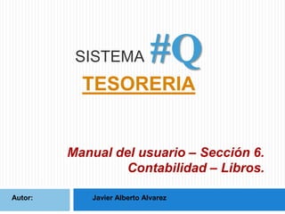 SISTEMA

#Q

TESORERIA

Manual del usuario – Sección 6.
Contabilidad – Libros.
Autor:

Javier Alberto Alvarez

 