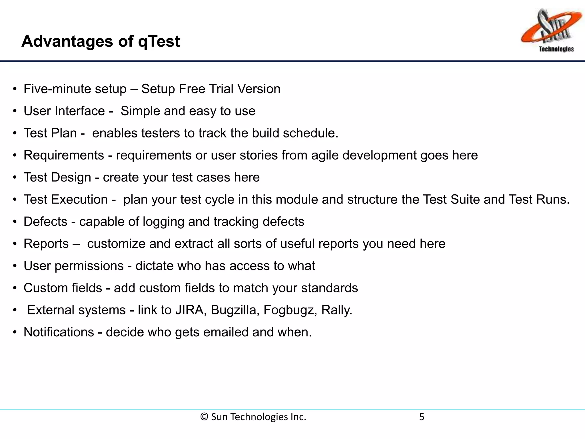 Advantages of qTest
© Sun Technologies Inc. 5
• Five-minute setup – Setup Free Trial Version
• User Interface - Simple and easy to use
• Test Plan - enables testers to track the build schedule.
• Requirements - requirements or user stories from agile development goes here
• Test Design - create your test cases here
• Test Execution - plan your test cycle in this module and structure the Test Suite and Test Runs.
• Defects - capable of logging and tracking defects
• Reports – customize and extract all sorts of useful reports you need here
• User permissions - dictate who has access to what
• Custom fields - add custom fields to match your standards
• External systems - link to JIRA, Bugzilla, Fogbugz, Rally.
• Notifications - decide who gets emailed and when.
 