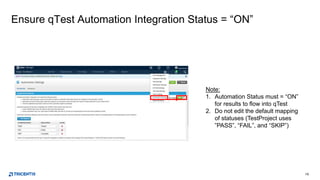 10
Ensure qTest Automation Integration Status = “ON”
Note:
1. Automation Status must = “ON”
for results to flow into qTest
2. Do not edit the default mapping
of statuses (TestProject uses
”PASS”, “FAIL”, and “SKIP”)
 