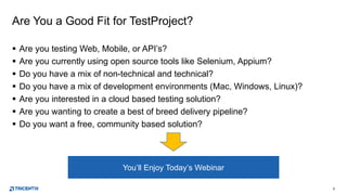 3
Are You a Good Fit for TestProject?
 Are you testing Web, Mobile, or API’s?
 Are you currently using open source tools like Selenium, Appium?
 Do you have a mix of non-technical and technical?
 Do you have a mix of development environments (Mac, Windows, Linux)?
 Are you interested in a cloud based testing solution?
 Are you wanting to create a best of breed delivery pipeline?
 Do you want a free, community based solution?
You’ll Enjoy Today’s Webinar
 
