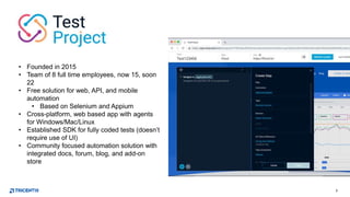 5
• Founded in 2015
• Team of 8 full time employees, now 15, soon
22
• Free solution for web, API, and mobile
automation
• Based on Selenium and Appium
• Cross-platform, web based app with agents
for Windows/Mac/Linux
• Established SDK for fully coded tests (doesn’t
require use of UI)
• Community focused automation solution with
integrated docs, forum, blog, and add-on
store
 