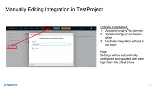 8
Manually Editing Integration in TestProject
Optional Capabilities:
1. Update/change qTest domain
2. Update/change qTest bearer
token
3. Facilitate integration without 9-
box login
Note:
Settings will be automatically
configured and updated with each
login from the qTest 9-box
 