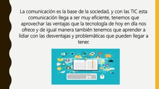 La comunicación es la base de la sociedad, y con las TIC esta
comunicación llega a ser muy eficiente, tenemos que
aprovechar las ventajas que la tecnología de hoy en día nos
ofrece y de igual manera también tenemos que aprender a
lidiar con las desventajas y problemáticas que pueden llegar a
tener.
 