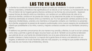 LAS TIC EN LA CASA
• La familia ha constituido históricamente el espacio privado por excelencia. En donde suceden los
hechos corporales y simbólicos más significativos en la vida de un ser humano, La incorporación de las
TICs al interior de los hogares genera diversos cambios en las formas de comunicación, Aparecen
nuevas formas de relación entre sus miembros, con cambios en sus definiciones de roles en la
estructura familiar, cambios en las pautas de crianza, en las relaciones de poder, en los espacios y
dinámicas destinadas al contacto entre sus miembros, las TICs han generado cambios positivos en las
relaciones intrafamiliares, uniendo a los miembros e incluyendo contacto con miembros no presentes
de la familia, aceptando la presencia de espacios audiovisuales como nuevos espacios de socialización
infantil que posibilitarían a los niños, nuevos y mejores contactos sociales con sus familiares cercanos y
lejanos.
• El teléfono nos permite comunicarnos de una manera muy sencilla y efectiva, la cual no es tan costosa
como otras y permite a gente de bajos recursos hacer uso de él. También se encuentra la televisión
que además de ser una fuente de entretenimiento nos sirve para enterarnos de noticias que nos
pueden interesar o hasta involucrar. La mayoría de la gente tiene al menos una televisión en sus
hogares, la televisión se ha ido haciendo cada vez más popular y su ventaja es que puedes enterarte
de cosas de una manera más entretenida y directa.
 