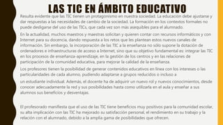 LAS TIC EN ÁMBITO EDUCATIVOResulta evidente que las TIC tienen un protagonismo en nuestra sociedad. La educación debe ajustarse y
dar respuestas a las necesidades de cambio de la sociedad. La formación en los contextos formales no
puede desligarse del uso de las TICs, que cada vez son más asequibles para el alumnado.
En la actualidad, muchos maestros y maestras solicitan y quieren contar con recursos informáticos y con
Internet para su docencia, dando respuesta a los retos que les plantean estos nuevos canales de
información. Sin embargo, la incorporación de las TIC a la enseñanza no sólo supone la dotación de
ordenadores e infraestructuras de acceso a Internet, sino que su objetivo fundamental es: integrar las TIC
en los procesos de enseñanza-aprendizaje, en la gestión de los centros y en las relaciones de
participación de la comunidad educativa, para mejorar la calidad de la enseñanza.
Los profesores tienen la posibilidad de generar contenidos educativos en línea con los intereses o las
particularidades de cada alumno, pudiendo adaptarse a grupos reducidos o incluso a
un estudiante individual. Además, el docente ha de adquirir un nuevo rol y nuevos conocimientos, desde
conocer adecuadamente la red y sus posibilidades hasta como utilizarla en el aula y enseñar a sus
alumnos sus beneficios y desventajas.
El profesorado manifiesta que el uso de las TIC tiene beneficios muy positivos para la comunidad escolar,
su alta implicación con las TIC ha mejorado su satisfacción personal, el rendimiento en su trabajo y la
relación con el alumnado, debido a la amplia gama de posibilidades que ofrecen.
 