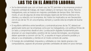 LAS TIC EN EL ÁMBITO LABORAL
• Se ha demostrado que, con un buen uso, las TIC permiten a las empresas producir
mayores cantidad de trabajo, de mejor calidad y en tiempos más cortos. Para los
trabajadores, esto se traduce en mayores cantidades de tiempo libre. Del mismo
modo, el uso de algunas de estas tecnologías repercute de forma directa en los
clientes y su relación con la empresa. Así, todos los implicados se ven favorecidos
con el uso de las TIC en una empresa, siempre y cuando esta las emplee de buena
manera.
• El equilibrio definitivo entre beneficios y contraindicaciones de las TIC deberá ser
gestionado tanto por las empresas como por los trabajadores, con políticas firmes de
un lado y compromiso desde el otro. La educación digitales fundamental para
alcanzar un uso responsable y positivo de las nuevas tecnologías. Las empresas
deben aprender a convivir con las TIC, a sacarles el mayor provecho posible y a
educar a sus empleados y clientes en el modo correcto de usarlas.
• El manejo de contabilidad, impuestos y utilidades es más rápido gracias a las
computadoras, capaces de procesar grandes cantidades de datos en poco tiempo.
 
