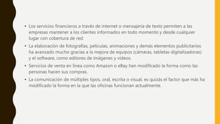 • Los servicios financieros a través de internet o mensajería de texto permiten a las
empresas mantener a los clientes informados en todo momento y desde cualquier
lugar con cobertura de red.
• La elaboración de fotografías, películas, animaciones y demás elementos publicitarios
ha avanzado mucho gracias a la mejora de equipos (cámaras, tabletas digitalizadoras)
y el software, como editores de imágenes y vídeos.
• Servicios de venta en línea como Amazon o eBay han modificado la forma como las
personas hacen sus compras.
• La comunicación de múltiples tipos, oral, escrita o visual, es quizás el factor que más ha
modificado la forma en la que las oficinas funcionan actualmente.
 