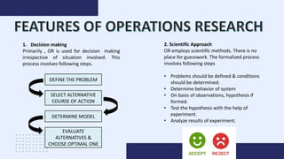 1. Decision making
Primarily , OR is used for decision making
irrespective of situation involved. This
process involves following steps.
DEFINE THE PROBLEM
SELECT ALTERNATIVE
COURSE OF ACTION
DETERMINE MODEL
EVALUATE
ALTERNATIVES &
CHOOSE OPTIMAL ONE
2. Scientific Approach
OR employs scientific methods. There is no
place for guesswork. The formalized process
involves following steps
• Problems should be defined & conditions
should be determined.
• Determine behavior of system
• On basis of observations, hypothesis if
formed.
• Test the hypothesis with the help of
experiment.
• Analyze results of experiment.
 