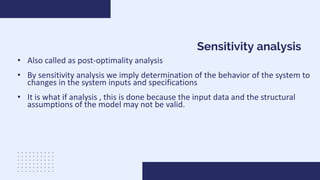 Sensitivity analysis
• Also called as post-optimality analysis
• By sensitivity analysis we imply determination of the behavior of the system to
changes in the system inputs and specifications
• It is what if analysis , this is done because the input data and the structural
assumptions of the model may not be valid.
 