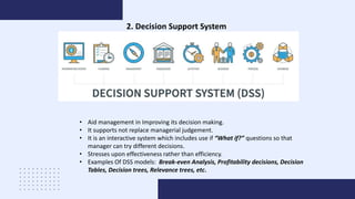 2. Decision Support System
• Aid management in Improving its decision making.
• It supports not replace managerial judgement.
• It is an interactive system which includes use if “What if?” questions so that
manager can try different decisions.
• Stresses upon effectiveness rather than efficiency.
• Examples Of DSS models: Break-even Analysis, Profitability decisions, Decision
Tables, Decision trees, Relevance trees, etc.
 