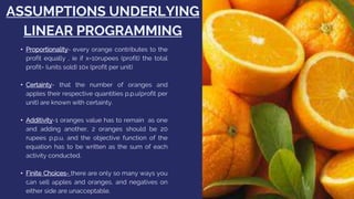 ASSUMPTIONS UNDERLYING
LINEAR PROGRAMMING
• Proportionality- every orange contributes to the
profit equally , ie if x=10rupees (profit) the total
profit= (units sold) 10x (profit per unit)
• Certainty- that the number of oranges and
apples their respective quantities p.p.u(profit per
unit) are known with certainty.
• Additivity-1 oranges value has to remain as one
and adding another, 2 oranges should be 20
rupees p.p.u. and the objective function of the
equation has to be written as the sum of each
activity conducted.
• Finite Choices- there are only so many ways you
can sell apples and oranges, and negatives on
either side are unacceptable.
 