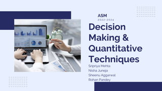 Decision
Making &
Quantitative
Techniques
Sripriya Mehta
Nisha Juneja
Sheenu Aggarwal
Rohan Pandey
ASM
2 0 2 2 - 2 0 2 4
 