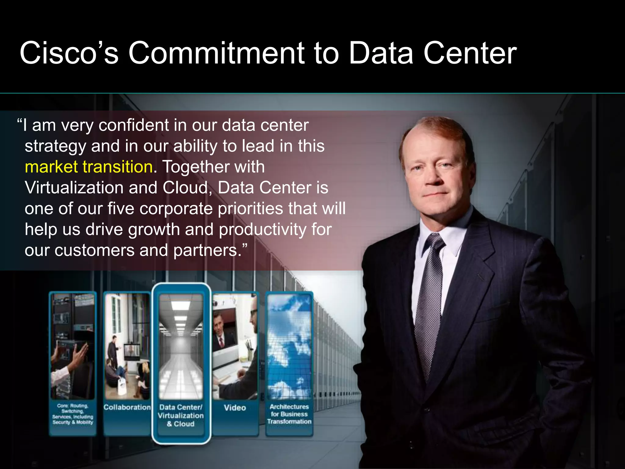 © 2011 Cisco and/or its affiliates. All rights reserved. Cisco Confidential 3
Cisco’s Commitment to Data Center
“I am very confident in our data center
strategy and in our ability to lead in this
market transition. Together with
Virtualization and Cloud, Data Center is
one of our five corporate priorities that will
help us drive growth and productivity for
our customers and partners.”
 