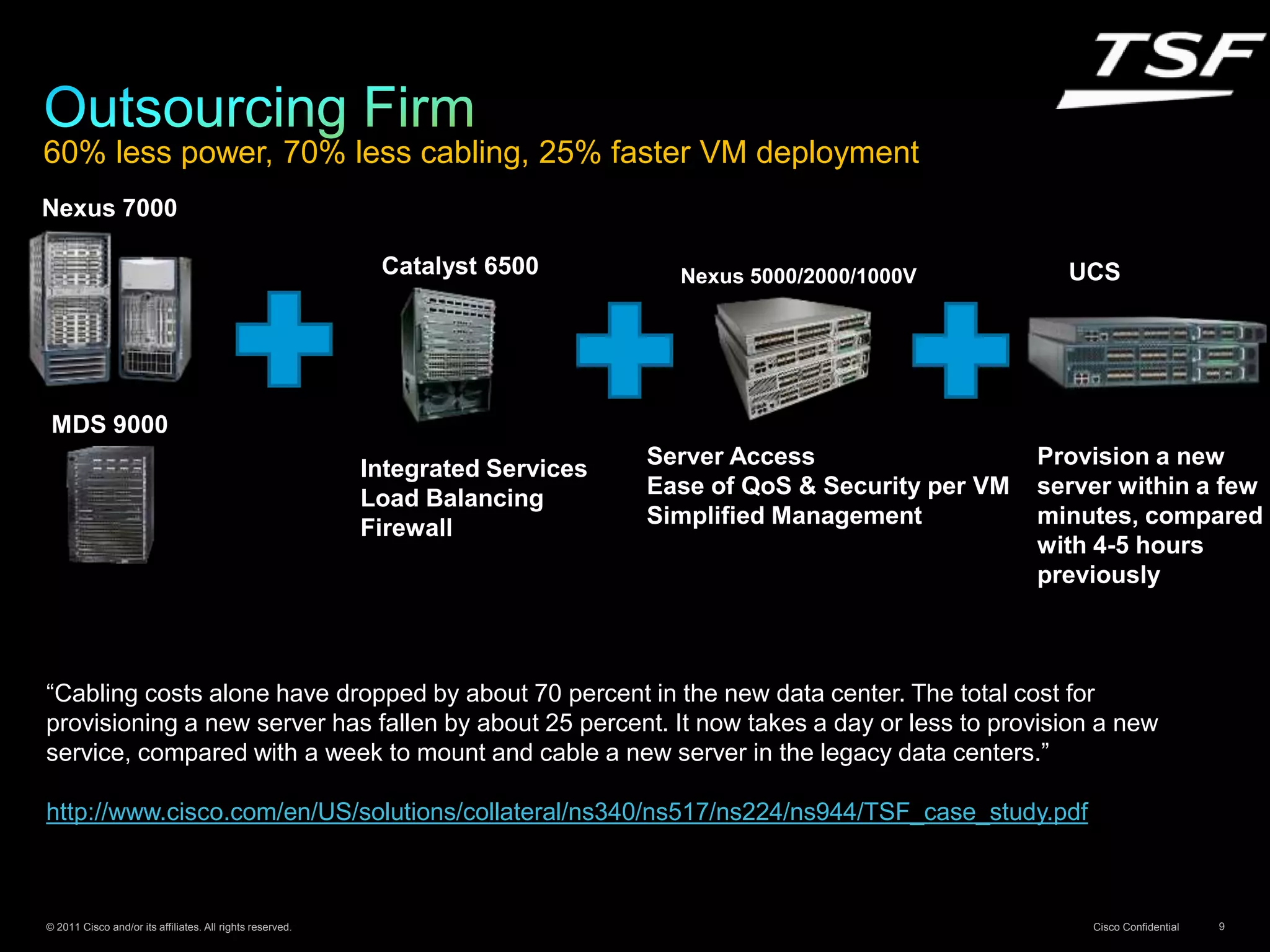 © 2011 Cisco and/or its affiliates. All rights reserved. Cisco Confidential 9
60% less power, 70% less cabling, 25% faster VM deployment
“Cabling costs alone have dropped by about 70 percent in the new data center. The total cost for
provisioning a new server has fallen by about 25 percent. It now takes a day or less to provision a new
service, compared with a week to mount and cable a new server in the legacy data centers.”
http://www.cisco.com/en/US/solutions/collateral/ns340/ns517/ns224/ns944/TSF_case_study.pdf
Integrated Services
Load Balancing
Firewall
Catalyst 6500
Server Access
Ease of QoS & Security per VM
Simplified Management
Nexus 5000/2000/1000V UCS
Provision a new
server within a few
minutes, compared
with 4-5 hours
previously
Nexus 7000
MDS 9000
 
